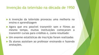 Invenção da televisão na década de 1950
 A invenção da televisão provocou uma melhoria no
ensino e aprendizagem
 Agora que era possível transmitir som e filmes ao
mesmo tempo, muitas instituições começaram a
transmitir cursos para créditos e, como resultado:
 Um enorme estatísticas de inscrição foram realizadas
 Os alunos assistiam ao professor ensinando e fazendo
anotações.
 
