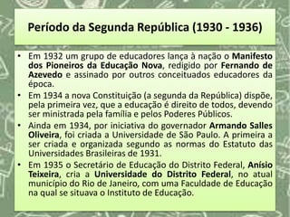 Período da Segunda República (1930 - 1936)
• Em 1932 um grupo de educadores lança à nação o Manifesto
dos Pioneiros da Educação Nova, redigido por Fernando de
Azevedo e assinado por outros conceituados educadores da
época.
• Em 1934 a nova Constituição (a segunda da República) dispõe,
pela primeira vez, que a educação é direito de todos, devendo
ser ministrada pela família e pelos Poderes Públicos.
• Ainda em 1934, por iniciativa do governador Armando Salles
Oliveira, foi criada a Universidade de São Paulo. A primeira a
ser criada e organizada segundo as normas do Estatuto das
Universidades Brasileiras de 1931.
• Em 1935 o Secretário de Educação do Distrito Federal, Anísio
Teixeira, cria a Universidade do Distrito Federal, no atual
município do Rio de Janeiro, com uma Faculdade de Educação
na qual se situava o Instituto de Educação.
 