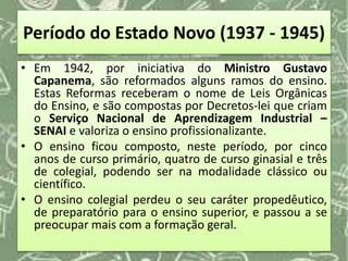 Período do Estado Novo (1937 - 1945)
• Em 1942, por iniciativa do Ministro Gustavo
Capanema, são reformados alguns ramos do ensino.
Estas Reformas receberam o nome de Leis Orgânicas
do Ensino, e são compostas por Decretos-lei que criam
o Serviço Nacional de Aprendizagem Industrial –
SENAI e valoriza o ensino profissionalizante.
• O ensino ficou composto, neste período, por cinco
anos de curso primário, quatro de curso ginasial e três
de colegial, podendo ser na modalidade clássico ou
científico.
• O ensino colegial perdeu o seu caráter propedêutico,
de preparatório para o ensino superior, e passou a se
preocupar mais com a formação geral.
 
