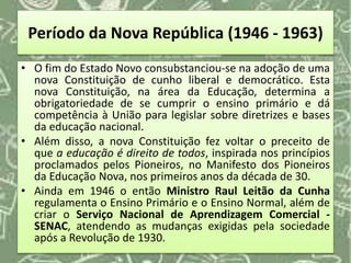 Período da Nova República (1946 - 1963)
• O fim do Estado Novo consubstanciou-se na adoção de uma
nova Constituição de cunho liberal e democrático. Esta
nova Constituição, na área da Educação, determina a
obrigatoriedade de se cumprir o ensino primário e dá
competência à União para legislar sobre diretrizes e bases
da educação nacional.
• Além disso, a nova Constituição fez voltar o preceito de
que a educação é direito de todos, inspirada nos princípios
proclamados pelos Pioneiros, no Manifesto dos Pioneiros
da Educação Nova, nos primeiros anos da década de 30.
• Ainda em 1946 o então Ministro Raul Leitão da Cunha
regulamenta o Ensino Primário e o Ensino Normal, além de
criar o Serviço Nacional de Aprendizagem Comercial -
SENAC, atendendo as mudanças exigidas pela sociedade
após a Revolução de 1930.
 