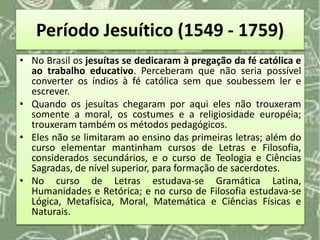 Período Jesuítico (1549 - 1759)
• No Brasil os jesuítas se dedicaram à pregação da fé católica e
ao trabalho educativo. Perceberam que não seria possível
converter os índios à fé católica sem que soubessem ler e
escrever.
• Quando os jesuítas chegaram por aqui eles não trouxeram
somente a moral, os costumes e a religiosidade européia;
trouxeram também os métodos pedagógicos.
• Eles não se limitaram ao ensino das primeiras letras; além do
curso elementar mantinham cursos de Letras e Filosofia,
considerados secundários, e o curso de Teologia e Ciências
Sagradas, de nível superior, para formação de sacerdotes.
• No curso de Letras estudava-se Gramática Latina,
Humanidades e Retórica; e no curso de Filosofia estudava-se
Lógica, Metafísica, Moral, Matemática e Ciências Físicas e
Naturais.
 