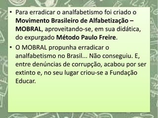 • Para erradicar o analfabetismo foi criado o
Movimento Brasileiro de Alfabetização –
MOBRAL, aproveitando-se, em sua didática,
do expurgado Método Paulo Freire.
• O MOBRAL propunha erradicar o
analfabetismo no Brasil... Não conseguiu. E,
entre denúncias de corrupção, acabou por ser
extinto e, no seu lugar criou-se a Fundação
Educar.
 