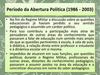 Período da Abertura Política (1986 - 2003)
• No fim do Regime Militar a discussão sobre as questões
educacionais já haviam perdido o seu sentido
pedagógico e assumido um caráter político.
• Para isso contribuiu a participação mais ativa de
pensadores de outras áreas do conhecimento que
passaram a falar de educação num sentido mais amplo
do que as questões pertinentes à escola, à sala de aula,
à didática, à relação direta entre professor e estudante
e à dinâmica escolar em si mesma.
• Impedidos de atuarem em suas funções, por questões
políticas durante o Regime Militar, profissionais de
outras áreas, distantes do conhecimento pedagógico,
passaram a assumir postos na área da educação e a
concretizar discursos em nome do saber pedagógico.
 