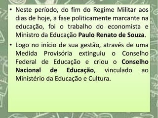 • Neste período, do fim do Regime Militar aos
dias de hoje, a fase politicamente marcante na
educação, foi o trabalho do economista e
Ministro da Educação Paulo Renato de Souza.
• Logo no início de sua gestão, através de uma
Medida Provisória extinguiu o Conselho
Federal de Educação e criou o Conselho
Nacional de Educação, vinculado ao
Ministério da Educação e Cultura.
 