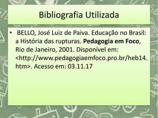 Bibliografia Utilizada
• BELLO, José Luiz de Paiva. Educação no Brasil:
a História das rupturas. Pedagogia em Foco,
Rio de Janeiro, 2001. Disponível em:
<http://www.pedagogiaemfoco.pro.br/heb14.
htm>. Acesso em: 03.11.17
 