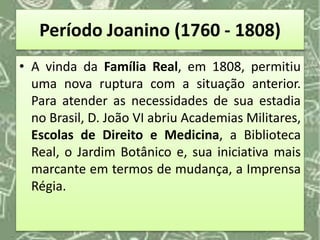 Período Joanino (1760 - 1808)
• A vinda da Família Real, em 1808, permitiu
uma nova ruptura com a situação anterior.
Para atender as necessidades de sua estadia
no Brasil, D. João VI abriu Academias Militares,
Escolas de Direito e Medicina, a Biblioteca
Real, o Jardim Botânico e, sua iniciativa mais
marcante em termos de mudança, a Imprensa
Régia.
 