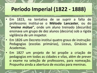 Período Imperial (1822 - 1888)
• Em 1823, na tentativa de se suprir a falta de
professores institui-se o Método Lancaster, ou do
"ensino mútuo", onde um aluno treinado (decurião)
ensinava um grupo de dez alunos (decúria) sob a rígida
vigilância de um inspetor.
• Em 1826 um Decreto institui quatro graus de instrução:
Pedagogias (escolas primárias), Liceus, Ginásios e
Academias.
• Em 1827 um projeto de lei propõe a criação de
pedagogias em todas as cidades e vilas, além de prever
o exame na seleção de professores, para nomeação.
Propunha ainda a abertura de escolas para meninas.
 