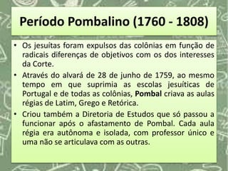 Período Pombalino (1760 - 1808)
• Os jesuítas foram expulsos das colônias em função de
radicais diferenças de objetivos com os dos interesses
da Corte.
• Através do alvará de 28 de junho de 1759, ao mesmo
tempo em que suprimia as escolas jesuíticas de
Portugal e de todas as colônias, Pombal criava as aulas
régias de Latim, Grego e Retórica.
• Criou também a Diretoria de Estudos que só passou a
funcionar após o afastamento de Pombal. Cada aula
régia era autônoma e isolada, com professor único e
uma não se articulava com as outras.
 