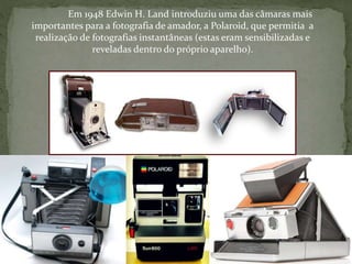 Em 1948 Edwin H. Land introduziu uma das câmaras mais
importantes para a fotografia de amador, a Polaroid, que permitia a
realização de fotografias instantâneas (estas eram sensibilizadas e
reveladas dentro do próprio aparelho).
 