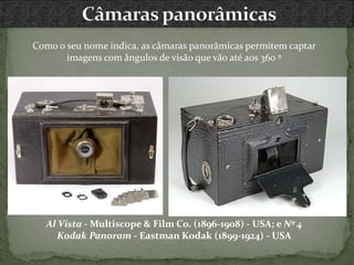 Como o seu nome indica, as câmaras panorâmicas permitem captar
imagens com ângulos de visão que vão até aos 360 º
Al Vista - Multiscope & Film Co. (1896-1908) - USA; e Nº 4
Kodak Panoram - Eastman Kodak (1899-1924) - USA
 