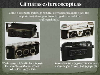 Como o seu nome indica, as câmaras estereoscópicas com duas, três
ou quatro objetivos, permitem fotografar com efeitos
tridimensionais.
Stereo Graphic - (1956) - USA Câmara;
e Nimslo 3D - Nimslo Ltd. (1983) - UK
Glyphoscope - Jules Richard (1905) -
França e Stereo Realist - David
White Co. (1947) – USA
 