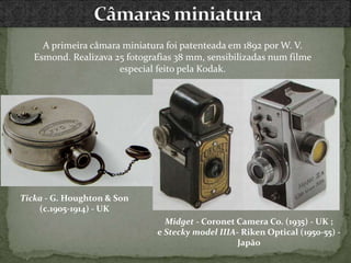 A primeira câmara miniatura foi patenteada em 1892 por W. V.
Esmond. Realizava 25 fotografias 38 mm, sensibilizadas num filme
especial feito pela Kodak.
Midget - Coronet Camera Co. (1935) - UK ;
e Stecky model IIIA- Riken Optical (1950-55) -
Japão
Ticka - G. Houghton & Son
(c.1905-1914) - UK
 