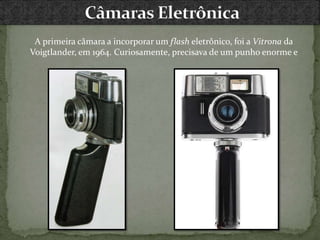 A primeira câmara a incorporar um flash eletrônico, foi a Vitrona da
Voigtlander, em 1964. Curiosamente, precisava de um punho enorme e
 