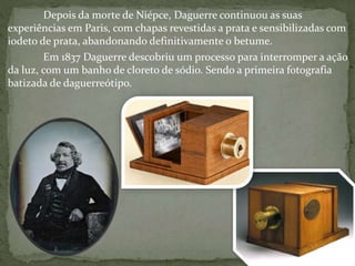 Depois da morte de Niépce, Daguerre continuou as suas
experiências em Paris, com chapas revestidas a prata e sensibilizadas com
iodeto de prata, abandonando definitivamente o betume.
Em 1837 Daguerre descobriu um processo para interromper a ação
da luz, com um banho de cloreto de sódio. Sendo a primeira fotografia
batizada de daguerreótipo.
 