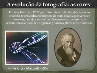 Em 1873 Hermann W. Vogel, foto-químico alemão, descobriu do
processo de sensibilizar o brometo de prata às radiações verdes e
amarelas, laranja e vermelhas. Este processo, denominado
sensibilização óptica, deu origem às primeiras placas ortocromáticas.
James Clerk Maxwell - 1861
 