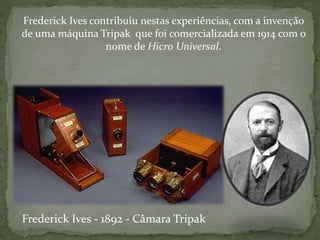 Frederick Ives contribuiu nestas experiências, com a invenção
de uma máquina Tripak que foi comercializada em 1914 com o
nome de Hicro Universal.
Frederick Ives - 1892 - Câmara Tripak
 