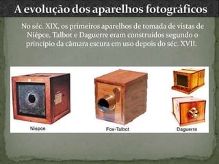 No séc. XIX, os primeiros aparelhos de tomada de vistas de
Niépce, Talbot e Daguerre eram construídos segundo o
princípio da câmara escura em uso depois do séc. XVII.
 