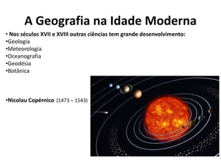 A Geografia na Idade Moderna
• Nos séculos XVII e XVIII outras ciências tem grande desenvolvimento:
•Geologia
•Meteorologia
•Oceanografia
•Geodésia
•Botânica
•Nicolau Copérnico (1473 – 1543)
 