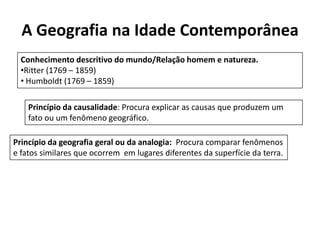 A Geografia na Idade Contemporânea
Conhecimento descritivo do mundo/Relação homem e natureza.
•Ritter (1769 – 1859)
• Humboldt (1769 – 1859)
Princípio da causalidade: Procura explicar as causas que produzem um
fato ou um fenômeno geográfico.
Princípio da geografia geral ou da analogia: Procura comparar fenômenos
e fatos similares que ocorrem em lugares diferentes da superfície da terra.
 