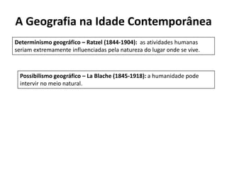 A Geografia na Idade Contemporânea
Determinismo geográfico – Ratzel (1844-1904): as atividades humanas
seriam extremamente influenciadas pela natureza do lugar onde se vive.
Possibilismo geográfico – La Blache (1845-1918): a humanidade pode
intervir no meio natural.
 