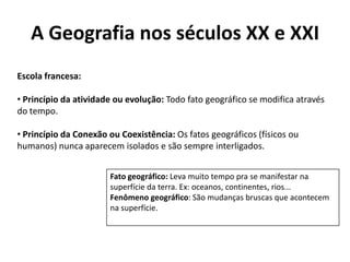A Geografia nos séculos XX e XXI
Escola francesa:
• Princípio da atividade ou evolução: Todo fato geográfico se modifica através
do tempo.
• Princípio da Conexão ou Coexistência: Os fatos geográficos (físicos ou
humanos) nunca aparecem isolados e são sempre interligados.
Fato geográfico: Leva muito tempo pra se manifestar na
superfície da terra. Ex: oceanos, continentes, rios...
Fenômeno geográfico: São mudanças bruscas que acontecem
na superfície.
 