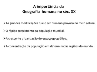 A importância da
Geografia humana no séc. XX
As grandes modificações que o ser humano provoca no meio natural.
O rápido crescimento da população mundial.
A crescente urbanização do espaço geográfico.
A concentração da população em determinadas regiões do mundo.
 