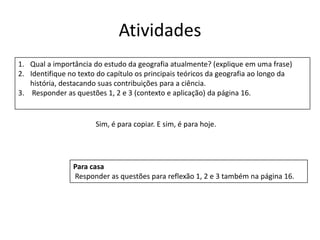Atividades
1. Qual a importância do estudo da geografia atualmente? (explique em uma frase)
2. Identifique no texto do capítulo os principais teóricos da geografia ao longo da
história, destacando suas contribuições para a ciência.
3. Responder as questões 1, 2 e 3 (contexto e aplicação) da página 16.
Para casa
Responder as questões para reflexão 1, 2 e 3 também na página 16.
Sim, é para copiar. E sim, é para hoje.
 