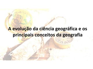 A evolução da ciência geográfica e os
principais conceitos da geografia
 