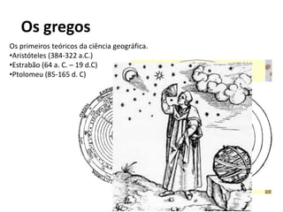 Os gregos
Os primeiros teóricos da ciência geográfica.
•Aristóteles (384-322 a.C.)
•Estrabão (64 a. C. – 19 d.C)
•Ptolomeu (85-165 d. C)
 