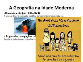 A Geografia na Idade Moderna
• Renascimento (séc. XIII a XVII)
A procura de uma explicação científica para os fenômenos da natureza.
• As grandes navegações (séc. XV a XVI)
Amplia-se os horizontes geográficos, se conhece o novo mundo.
 