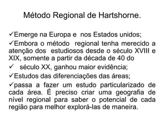 Método Regional de Hartshorne.
Emerge na Europa e nos Estados unidos;
Embora o método regional tenha merecido a
atenção dos estudiosos desde o século XVIII e
XIX, somente a partir da década de 40 do
 século XX, ganhou maior evidência;
Estudos das diferenciações das áreas;
passa a fazer um estudo particularizado de
cada área. É preciso criar uma geografia de
nível regional para saber o potencial de cada
região para melhor explorá-las de maneira.

 