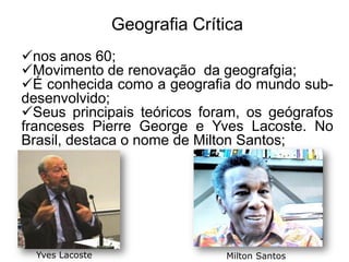 Geografia Crítica
nos anos 60;
Movimento de renovação da geografgia;
É conhecida como a geografia do mundo subdesenvolvido;
Seus principais teóricos foram, os geógrafos
franceses Pierre George e Yves Lacoste. No
Brasil, destaca o nome de Milton Santos;

Yves Lacoste

Milton Santos

 