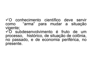 O conhecimento científico deve servir
como
“arma” para mudar a situação
vigente;
O subdesenvolvimento é fruto de um
processo, histórico, de situação de colônia,
no passado, e de economia periférica, no
presente.

 