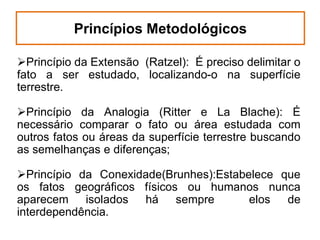Princípios Metodológicos
Princípio da Extensão (Ratzel): É preciso delimitar o
fato a ser estudado, localizando-o na superfície
terrestre.
Princípio da Analogia (Ritter e La Blache): É
necessário comparar o fato ou área estudada com
outros fatos ou áreas da superfície terrestre buscando
as semelhanças e diferenças;
Princípio da Conexidade(Brunhes):Estabelece que
os fatos geográficos físicos ou humanos nunca
aparecem isolados há sempre
elos
de
interdependência.

 