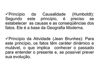Princípio
da
Causalidade
(Humboldt):
Segundo este princípio, é preciso se
estabelecer as causas e as conseqüências dos
fatos. Ele é a base da Geografia Moderna.
Princípio da Atividade (Jean Brunhes): Para
este princípio, os fatos têm caráter dinâmico e
mutável, o que implica conhecer o passado
para entender o presente e, se possível prever
sua evolução.

 