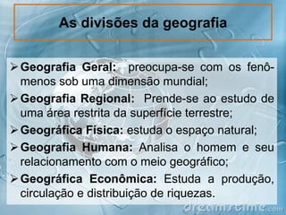 As divisões da geografia
 Geografia Geral: preocupa-se com os fenômenos sob uma dimensão mundial;
 Geografia Regional: Prende-se ao estudo de
uma área restrita da superfície terrestre;
 Geográfica Física: estuda o espaço natural;
 Geografia Humana: Analisa o homem e seu
relacionamento com o meio geográfico;
 Geográfica Econômica: Estuda a produção,
circulação e distribuição de riquezas.

 
