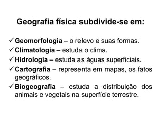 Geografia física subdivide-se em:
 Geomorfologia – o relevo e suas formas.
 Climatologia – estuda o clima.
 Hidrologia – estuda as águas superficiais.
 Cartografia – representa em mapas, os fatos
geográficos.
 Biogeografia – estuda a distribuição dos
animais e vegetais na superfície terrestre.

 