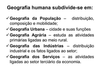 Geografia humana subdivide-se em:
 Geografia da População – distribuição,
composição e mobilidade;
 Geografia Urbana – cidade e suas funções
 Geografia Agrária – estuda as atividades
primárias ligadas ao meio rural.
 Geografia das Indústrias – distribuição
industrial e os fatos ligados ao setor;
 Geografia dos Serviços – as atividades
ligadas ao setor terciário da economia.

 