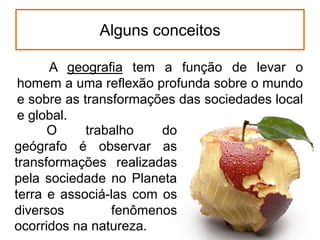 Alguns conceitos
A geografia tem a função de levar o
homem a uma reflexão profunda sobre o mundo
e sobre as transformações das sociedades local
e global.
O
trabalho
do
geógrafo é observar as
transformações realizadas
pela sociedade no Planeta
terra e associá-las com os
diversos
fenômenos
ocorridos na natureza.

 