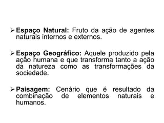  Espaço Natural: Fruto da ação de agentes
naturais internos e externos.

 Espaço Geográfico: Aquele produzido pela
ação humana e que transforma tanto a ação
da natureza como as transformações da
sociedade.
 Paisagem: Cenário que é resultado da
combinação de elementos naturais e
humanos.

 