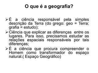 O que é a geografia?
 É a ciência responsável pela simples
descrição da Terra (do grego: geo = Terra;
grafia = estudo);
 Ciência que explicar as diferenças entre os
lugares. Para isso, precisamos estudar as
relações espaciais responsáveis por tais
diferenças;
 É a ciência que procura compreender o
Homem como transformador do espaço
natural.( Espaço Geográfico)

 