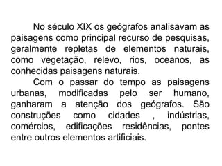 No século XIX os geógrafos analisavam as
paisagens como principal recurso de pesquisas,
geralmente repletas de elementos naturais,
como vegetação, relevo, rios, oceanos, as
conhecidas paisagens naturais.
Com o passar do tempo as paisagens
urbanas, modificadas pelo ser humano,
ganharam a atenção dos geógrafos. São
construções como cidades , indústrias,
comércios, edificações residências, pontes
entre outros elementos artificiais.

 