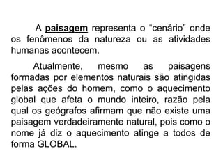A paisagem representa o “cenário” onde
os fenômenos da natureza ou as atividades
humanas acontecem.
Atualmente,
mesmo
as
paisagens
formadas por elementos naturais são atingidas
pelas ações do homem, como o aquecimento
global que afeta o mundo inteiro, razão pela
qual os geógrafos afirmam que não existe uma
paisagem verdadeiramente natural, pois como o
nome já diz o aquecimento atinge a todos de
forma GLOBAL.

 