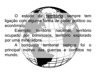 O estudo do território sempre tem
ligação com alguma forma de poder político ou
econômico.
Exemplo: território nacional, território
ocupado por criminosos, território explorado
por uma mineradora.
A conquista territorial sempre foi o
principal motivo das guerras e conflitos no
mundo.

 