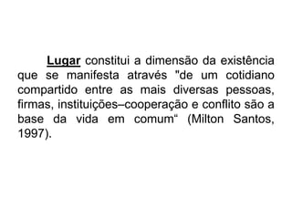 Lugar constitui a dimensão da existência
que se manifesta através "de um cotidiano
compartido entre as mais diversas pessoas,
firmas, instituições–cooperação e conflito são a
base da vida em comum“ (Milton Santos,
1997).

 