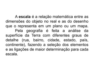 A escala é a relação matemática entre as
dimensões do objeto no real e as do desenho
que o representa em um plano ou um mapa.
Pela geografia é feita a análise da
superfície da Terra com diferentes graus de
detalhe (rua, bairro, cidade, estado, país,
continente), fazendo a seleção dos elementos
e as ligações de maior determinação para cada
escala.

 