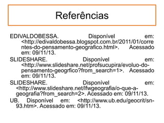 Referências
EDIVALDOBESSA.
Disponível
em:
<http://edivaldobessa.blogspot.com.br/2011/01/corre
ntes-do-pensamento-geografico.html>.
Acessado
em: 09/11/13.
SLIDESHARE.
Disponível
em:
<http://www.slideshare.net/profsucupira/evoluo-dopensamento-geogrfico?from_search=1>. Acessado
em: 09/11/13.
SLIDESHARE.
Disponível
em:
<http://www.slideshare.net/lfwgeografia/o-que-ageografia?from_search=2>. Acessado em: 09/11/13.
UB. Disponível em: <http://www.ub.edu/geocrit/sn93.htm>. Acessado em: 09/11/13.

 