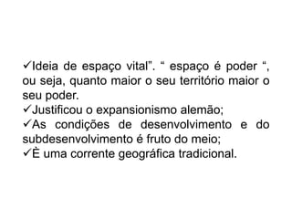 Ideia de espaço vital”. “ espaço é poder “,
ou seja, quanto maior o seu território maior o
seu poder.
Justificou o expansionismo alemão;
As condições de desenvolvimento e do
subdesenvolvimento é fruto do meio;
È uma corrente geográfica tradicional.

 