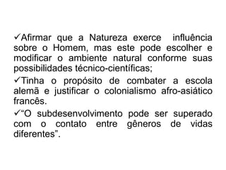 Afirmar que a Natureza exerce influência
sobre o Homem, mas este pode escolher e
modificar o ambiente natural conforme suas
possibilidades técnico-científicas;
Tinha o propósito de combater a escola
alemã e justificar o colonialismo afro-asiático
francês.
“O subdesenvolvimento pode ser superado
com o contato entre gêneros de vidas
diferentes”.

 