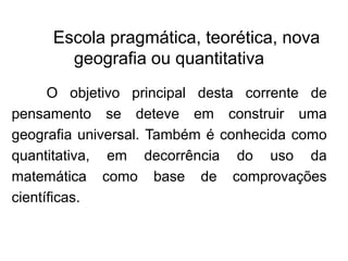 Escola pragmática, teorética, nova
geografia ou quantitativa
O objetivo principal desta corrente de
pensamento se deteve em construir uma
geografia universal. Também é conhecida como
quantitativa, em decorrência do uso da
matemática como base de comprovações
científicas.

 